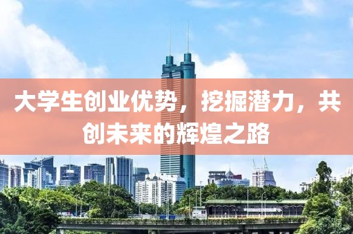 大学生创业优势，挖掘潜力，共创未来的辉煌之路