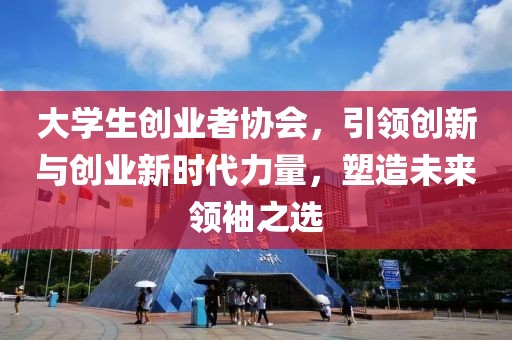 大学生创业者协会，引领创新与创业新时代力量，塑造未来领袖之选