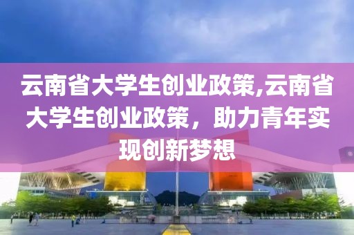 云南省大学生创业政策,云南省大学生创业政策，助力青年实现创新梦想