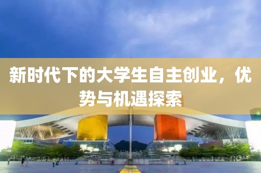 新时代下的大学生自主创业，优势与机遇探索