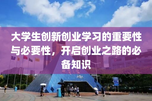 大学生创新创业学习的重要性与必要性，开启创业之路的必备知识