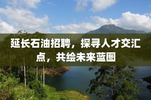 延长石油招聘，探寻人才交汇点，共绘未来蓝图