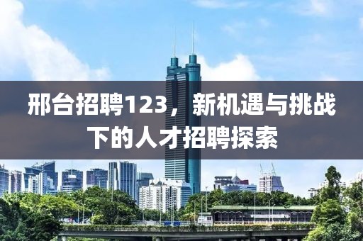 邢台招聘123，新机遇与挑战下的人才招聘探索