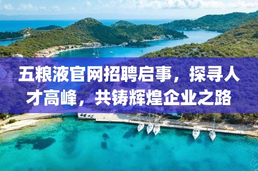 五粮液官网招聘启事，探寻人才高峰，共铸辉煌企业之路