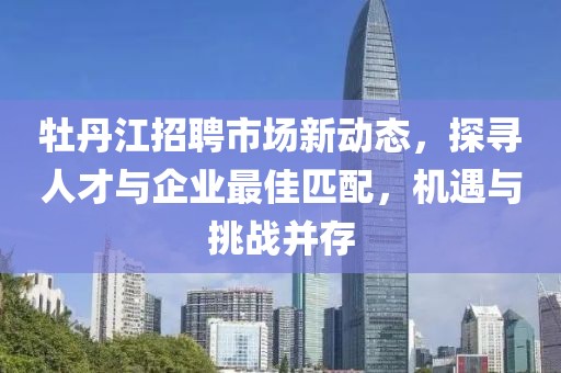 牡丹江招聘市场新动态，探寻人才与企业最佳匹配，机遇与挑战并存