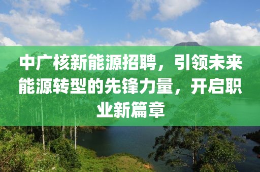 中广核新能源招聘，引领未来能源转型的先锋力量，开启职业新篇章