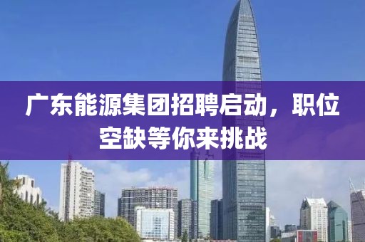 广东能源集团招聘启动，职位空缺等你来挑战