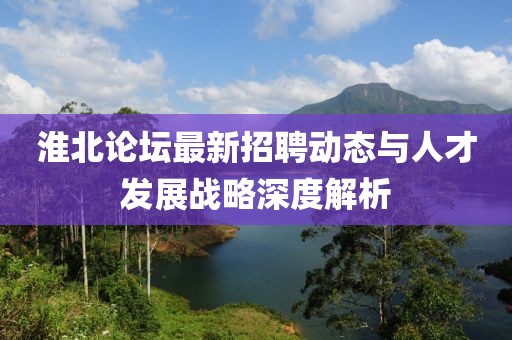 淮北论坛最新招聘动态与人才发展战略深度解析