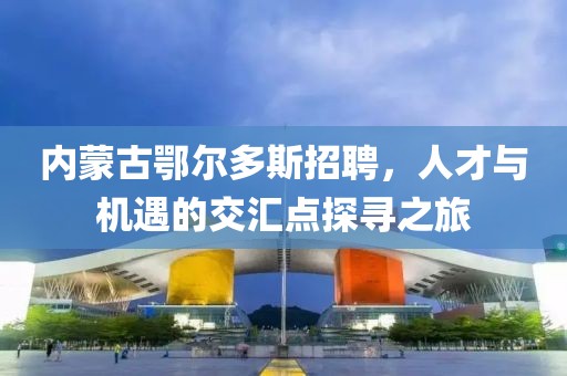 内蒙古鄂尔多斯招聘，人才与机遇的交汇点探寻之旅