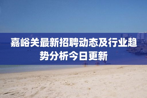 嘉峪关最新招聘动态及行业趋势分析今日更新