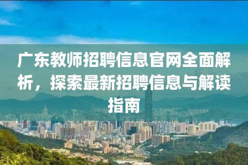 广东教师招聘信息官网全面解析，探索最新招聘信息与解读指南