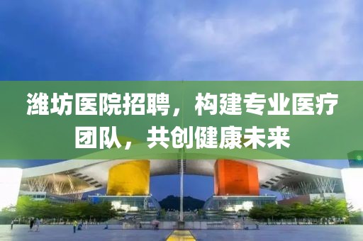 潍坊医院招聘，构建专业医疗团队，共创健康未来