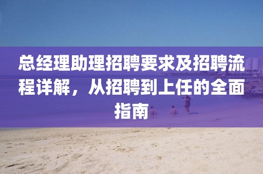 总经理助理招聘要求及招聘流程详解，从招聘到上任的全面指南