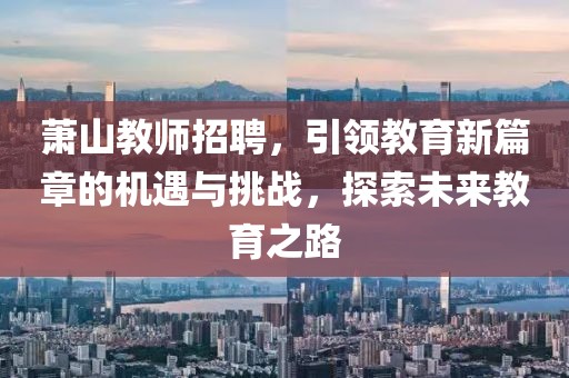 萧山教师招聘，引领教育新篇章的机遇与挑战，探索未来教育之路