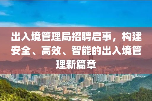 出入境管理局招聘启事，构建安全、高效、智能的出入境管理新篇章