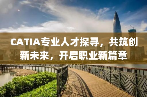 CATIA专业人才探寻，共筑创新未来，开启职业新篇章