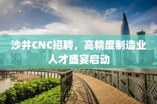 沙井CNC招聘，高精度制造业人才盛宴启动